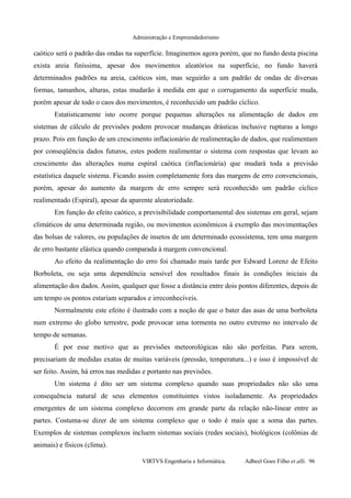 Administração e Empreendedorismo
caótico será o padrão das ondas na superfície. Imaginemos agora porém, que no fundo desta piscina
exista areia finíssima, apesar dos movimentos aleatórios na superfície, no fundo haverá
determinados padrões na areia, caóticos sim, mas seguirão a um padrão de ondas de diversas
formas, tamanhos, alturas, estas mudarão à medida em que o corrugamento da superfície muda,
porém apesar de todo o caos dos movimentos, é reconhecido um padrão cíclico.
Estatisticamente isto ocorre porque pequenas alterações na alimentação de dados em
sistemas de cálculo de previsões podem provocar mudanças drásticas inclusive rupturas a longo
prazo. Pois em função de um crescimento inflacionário de realimentação de dados, que realimentam
por conseqüência dados futuros, estes podem realimentar o sistema com respostas que levam ao
crescimento das alterações numa espiral caótica (inflacionária) que mudará toda a previsão
estatística daquele sistema. Ficando assim completamente fora das margens de erro convencionais,
porém, apesar do aumento da margem de erro sempre será reconhecido um padrão cíclico
realimentado (Espiral), apesar da aparente aleatoriedade.
Em função do efeito caótico, a previsibilidade comportamental dos sistemas em geral, sejam
climáticos de uma determinada região, ou movimentos econômicos à exemplo das movimentações
das bolsas de valores, ou populações de insetos de um determinado ecossistema, tem uma margem
de erro bastante elástica quando comparada à margem convencional.
Ao efeito da realimentação do erro foi chamado mais tarde por Edward Lorenz de Efeito
Borboleta, ou seja uma dependência sensível dos resultados finais às condições iniciais da
alimentação dos dados. Assim, qualquer que fosse a distância entre dois pontos diferentes, depois de
um tempo os pontos estariam separados e irreconhecíveis.
Normalmente este efeito é ilustrado com a noção de que o bater das asas de uma borboleta
num extremo do globo terrestre, pode provocar uma tormenta no outro extremo no intervalo de
tempo de semanas.
É por esse motivo que as previsões meteorológicas não são perfeitas. Para serem,
precisariam de medidas exatas de muitas variáveis (pressão, temperatura...) e isso é impossível de
ser feito. Assim, há erros nas medidas e portanto nas previsões.
Um sistema é dito ser um sistema complexo quando suas propriedades não são uma
consequência natural de seus elementos constituintes vistos isoladamente. As propriedades
emergentes de um sistema complexo decorrem em grande parte da relação não-linear entre as
partes. Costuma-se dizer de um sistema complexo que o todo é mais que a soma das partes.
Exemplos de sistemas complexos incluem sistemas sociais (redes sociais), biológicos (colônias de
animais) e físicos (clima).
VIRTVS Engenharia e Informática. Adbeel Goes Filho et alli. 96
 