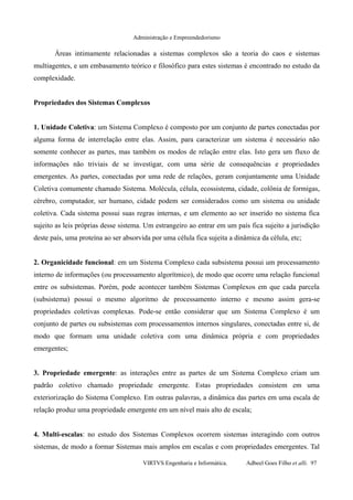 Administração e Empreendedorismo
Áreas intimamente relacionadas a sistemas complexos são a teoria do caos e sistemas
multiagentes, e um embasamento teórico e filosófico para estes sistemas é encontrado no estudo da
complexidade.
Propriedades dos Sistemas Complexos
1. Unidade Coletiva: um Sistema Complexo é composto por um conjunto de partes conectadas por
alguma forma de interrelação entre elas. Assim, para caracterizar um sistema é necessário não
somente conhecer as partes, mas também os modos de relação entre elas. Isto gera um fluxo de
informações não triviais de se investigar, com uma série de consequências e propriedades
emergentes. As partes, conectadas por uma rede de relações, geram conjuntamente uma Unidade
Coletiva comumente chamado Sistema. Molécula, célula, ecossistema, cidade, colônia de formigas,
cérebro, computador, ser humano, cidade podem ser considerados como um sistema ou unidade
coletiva. Cada sistema possui suas regras internas, e um elemento ao ser inserido no sistema fica
sujeito as leis próprias desse sistema. Um estrangeiro ao entrar em um país fica sujeito a jurisdição
deste país, uma proteína ao ser absorvida por uma célula fica sujeita a dinâmica da célula, etc;
2. Organicidade funcional: em um Sistema Complexo cada subsistema possui um processamento
interno de informações (ou processamento algorítmico), de modo que ocorre uma relação funcional
entre os subsistemas. Porém, pode acontecer também Sistemas Complexos em que cada parcela
(subsistema) possui o mesmo algoritmo de processamento interno e mesmo assim gera-se
propriedades coletivas complexas. Pode-se então considerar que um Sistema Complexo é um
conjunto de partes ou subsistemas com processamentos internos singulares, conectadas entre si, de
modo que formam uma unidade coletiva com uma dinâmica própria e com propriedades
emergentes;
3. Propriedade emergente: as interações entre as partes de um Sistema Complexo criam um
padrão coletivo chamado propriedade emergente. Estas propriedades consistem em uma
exteriorização do Sistema Complexo. Em outras palavras, a dinâmica das partes em uma escala de
relação produz uma propriedade emergente em um nível mais alto de escala;
4. Multi-escalas: no estudo dos Sistemas Complexos ocorrem sistemas interagindo com outros
sistemas, de modo a formar Sistemas mais amplos em escalas e com propriedades emergentes. Tal
VIRTVS Engenharia e Informática. Adbeel Goes Filho et alli. 97
 