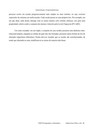Administração e Empreendedorismo
processo ocorre em escalas progressivamente mais amplas ou mais restritas, ou seja, ocorrem
expressões de sistemas em multi-escalas. Cada escala possui as suas próprias leis. Por exemplo, em
um gás ideal, cada átomo interage com os outros átomos com colisões elásticas, isto gera uma
propriedade coletiva onde o conjunto dos átomos é descrito pela Lei de Clapeyron (PV=nRT).
Um outro exemplo: em um órgão, o conjunto de seus tecidos possuem uma dinâmica inter-
relacional própria, enquanto as células da qual elas são formadas, possuem outros formas de leis de
interação (algoritmos diferentes). Porém deve-se ressaltar que as escalas são correlacionadas, de
modo que alterando-se uma, modificam-se as outras de maneira não-linear.
VIRTVS Engenharia e Informática. Adbeel Goes Filho et alli. 98
 