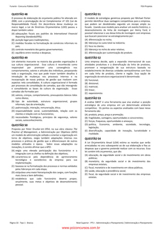 Funarte - Concurso Público 2014 FGV-Projetos
Nível Superior - PTS I - Administração e Planejamento / Administração e PlanejamentoPágina 10 - Tipo 1 - Branca
Concurso FUNARTE 2014 FGV-Projetos
– 10 –
QUESTÃO 48
O processo de elaboração do orçamento público foi alterado em
2000, com a promulgação da Lei Complementar nº 101 (Lei de
Responsabilidade Fiscal). Em decorrência dessa mudança no
marco legal, a Lei de Diretrizes Orçamentárias (LDO) passou a
dispor também sobre:
(A) adequações fiscais aos padrões da International Financial
Reporting Standards(IFRS);
(B) punição legal para inadimplentes;
(C) medidas focadas na formalização de comércios informais no
país;
(D) controle monetário dos gastos governamentais;
(E) equilíbrio entre receitas e despesas.
QUESTÃO 49
Um elemento marcante na maioria das grandes organizações é
sua cultura organizacional. Essa cultura é reconhecida como
responsável por promover uma convergência nos
comportamentos, valores e atitudes dos indivíduos, perpassando
toda a organização, mas que pode trazer também desafios à
introdução de mudanças nos processos internos e na
incorporação de novas práticas de gestão que rivalizem com
aspectos nela consolidados. A cultura organizacional é formada
por processos de consolidação de camadas, que vão interagindo
e consolidando as bases da cultura da organização. Essas
camadas são formadas por:
(A) valores, crenças, comportamento, pressupostos básicos tidos
como óbvios;
(B) tipo de autoridade, estrutura organizacional, grupos
informais, tipo de orientação;
(C) padronização, interação, remuneração, ética;
(D) responsabilidade social, sustentabilidade, relação com os
clientes e relação com os funcionários;
(E) necessidades fisiológicas, princípios de segurança, valores
sociais, autoconhecimento.
QUESTÃO 50
Proposta por Peter Drucker em 1954, na sua obra clássica The
Practice of Management, a Administração por Objetivos (APO)
um modelo de administração voltado a orientar a organização em
torno de objetivos, exigia também adaptações internas nos
processos e práticas de gestão que a diferenciavam de outros
modelos utilizados à época. Sobre essas adaptações ou
inovações, é correto afirmar que a APO:
(A) exigia uma elevada participação dos funcionários e a
integração com as chefias na definição dos objetivos;
(B) caracterizou-se pela dependência de aprimoramento
tecnológico e sociotécnico da empresa para sua
implementação;
(C) baseava-se na formalização dos processos e normas validados
pelas lideranças em cada etapa;
(D) estipulava uma maior hierarquização dos cargos, com funções
mais claras e bem definidas;
(E) estabelecia que cada funcionário deveria propor,
anualmente, suas metas e objetivos de desenvolvimento
pessoal.
QUESTÃO 51
O modelo de estratégias genéricas proposto por Michael Porter
permite identificar duas vantagens competitivas para a empresa,
que podem ser desdobradas segundo um escopo amplo ou
focado. Usando esse modelo para analisar um evento histórico, o
desenvolvimento da linha de montagem por Henry Ford, é
possível relacionar o uso dessa linha de montagem com empresas
que buscam posicionar-se estrategicamente por:
(A) diferenciação no nicho;
(B) liderança no custo total na indústria;
(C) foco no cliente;
(D) liderança no nicho do setor relativo;
(E) diferenciação por customização do produto.
QUESTÃO 52
Uma empresa decide, após a expansão internacional de suas
atividades produtivas e a diversificação da linha de produtos,
promover a reorganização de sua estrutura baseada no
estabelecimento de diversas unidades semiautônomas com foco
em cada linha de produto, cliente e região. Essa opção de
organização da estrutura organizacional é denominada:
(A) funcional;
(B) divisional;
(C) matricial;
(D) linear;
(E) expansionista.
QUESTÃO 53
A análise SWOT é uma ferramenta que visa analisar a posição
estratégica de uma empresa em um determinado ambiente
competitivo. Os pontos ou aspectos analisados com base nessa
ferramenta são:
(A) produto, preço, praça e promoção;
(B) fragilidades, vantagens, oportunidades e concorrentes;
(C) forças, fraquezas, oportunidades e ameaças;
(D) política, Economia, ambiente, sociedade, tecnologia,
legislação;
(E) diversificação, capacidade de inovação, lucratividade e
rivalidade.
QUESTÃO 54
A Lei Orçamentária Anual (LOA) estima as receitas que serão
arrecadadas no ano subsequente ao de sua elaboração e fixa as
despesas que o governo pretende realizar com os recursos. Essa
lei contém três orçamentos, que são:
(A) educação, da seguridade social e de investimento em obras
públicas;
(B) monetário, da seguridade social e de investimento das
empresas estatais;
(C) fiscal, monetário e de investimento em obras públicas;
(D) saúde, educação e previdência social;
(E) fiscal, da seguridade social e de investimento das empresas
estatais.
www.pciconcursos.com.br
 