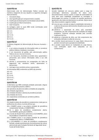 Nível Superior - PTS I - Administração e Planejamento / Administração e Planejamento Tipo 1 - Branca - Página 13
Funarte - Concurso Público 2014 FGV-ProjetosConcurso FUNARTE 2014 FGV-Projetos
– 13 –
QUESTÃO 66
Determinado ente da Administração Pública concede aos
membros integrantes de seus Quadros as seguintes Vantagens
Remuneratórias:
I. Vencimento Base;
II. Jeton (gratificação por comparecimento a sessão);
III. Gratificação de Desempenho de Atividade Cultural-GDAC;
IV. Gratificação por Nível Universitário;
V. Vale Transporte;
As vantagens sobre as quais NÃO incide contribuição social
previdenciária são somente:
(A) I e II;
(B) I e V;
(C) II e IV;
(D) II e V;
(E) III e IV.
QUESTÃO 67
O Sistema Integrado de Administração de Recursos Humanos –
SIAPE:
I. é um sistema de gestão de informações sobre os servidores
públicos federais, estaduais e municipais;
II. é um mecanismo de gestão, pela administração pública
federal, de seus recursos humanos;
III. é um mecanismo, facultado ao servidor ativo, aposentado e
pensionista, para acessar informações sobre a sua vida
funcional;
IV. permite o processamento de consignações em folha de
pagamento dos servidores ativos, aposentados e
pensionistas;
V. restringe-se aos servidores ativos e aposentados;
As informações NÃO condizentes ao SIAPE são somente:
(A) I e II;
(B) I e V;
(C) II e III;
(D) III e IV;
(E) IV e V.
QUESTÃO 68
A alternativa que NÃO contempla entidade autorizada a figurar
como consignatária perante o SIAPE é:
(A) operadoras de plano de saúde e entidades de autogestão;
(B) entidades seguradoras;
(C) entidades fechadas e abertas de previdência privada;
(D) entidades de ensino;
(E) cooperativas constituídas por servidores públicos.
QUESTÃO 69
Em relação ao plano de previdência complementar criado para os
profissionais da cultura, é correto afirmar que:
(A) a FUNARTE possui a sua própria entidade de previdência
complementar fechada, o FUNARTEPREV;
(B) há o plano de previdência complementar aberta,
CULTURAPREV, gerido pela FUNARTE;
(C) o Fundo de Pensão Petros administra o CULTURAPREV, plano
de previdência complementar aberta;
(D) a FUNARTE possui a sua própria entidade de previdência
complementar aberta, o FUNARTEPREV;
(E) o CULTURAPREV é o plano de previdência complementar
fechada, voltado exclusivamente aos profissionais da cultura,
administrado pela Fundação Petrobrás de Seguridade Social -
Fundo de Pensão Petros.
QUESTÃO 70
Servidor habilitado em concurso público para o cargo de
contrarregra demonstra, passados 02 (dois) anos,
desconhecimentos severos quanto à noção de continuidade de
cena, bem como inabilidade considerável na montagem e
desmontagem de cenários. O servidor em questão apresentou,
igualmente, alto índice de absenteísmo no período. Diante desse
fato, deve-se adotar a seguinte medida:
(A) uma vez que o servidor já adquiriu estabilidade, demanda-se
a abertura de processo administrativo disciplinar para que ele
seja demitido.
(B) admite-se a exoneração de ofício, pela autoridade
competente, por não cumprimento das condições do estágio
probatório, conforme avaliação atestada pela comissão
criada para tais fins;
(C) admite-se a demissão de ofício, por não cumprimento das
atribuições definidas no edital de concurso;
(D) o servidor deverá permanecer no cargo, dado o decurso do
período necessário para aquisição de estabilidade;
(E) o servidor inapto deverá ser readaptado em cargo diverso,
cujas atribuições sejam mais adequadas ao seu
conhecimento.
www.pciconcursos.com.br
 