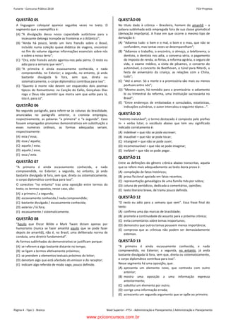 Funarte - Concurso Público 2014 FGV-Projetos
Nível Superior - PTS I - Administração e Planejamento / Administração e PlanejamentoPágina 4 - Tipo 1 - Branca
Concurso FUNARTE 2014 FGV-Projetos
– 4 –
QUESTÃO 05
A linguagem coloquial aparece seguidas vezes no texto. O
segmento que a exemplifica é:
(A) “A divulgação dessa nossa capacidade autóctone para a
incessante delonga transpõe as fronteiras e o Atlântico”;
(B) “Ainda há pouco, lendo um livro francês sobre o Brasil,
incluído numa coleção quase didática de viagens, encontrei
no fim do volume algumas informações essenciais sobre nós
e sobre a nossa terra”;
(C) “Ora, este francês astuto agarrou-nos pela perna. O resto eu
adio para a semana que vem”;
(D) “A primeira é ainda escassamente conhecida, e nada
compreendida, no Exterior; a segunda, no entanto, já anda
bastante divulgada lá fora, sem que, direta ou
sistematicamente, o corpo diplomático contribua para isso”;
(E) “Quanto à morte não devem ser esquecidos dois poemas
típicos do Romantismo: na Canção do Exílio, Gonçalves Dias
roga a Deus não permitir que morra sem que volte para lá,
isto é, para cá”.
QUESTÃO 06
No segundo parágrafo, para referir-se às colunas da brasilidade,
anunciadas no parágrafo anterior, o cronista empregou,
respectivamente, as palavras “a primeira” e “a segunda”. Caso
fossem empregados pronomes demonstrativos em substituição a
esses numerais ordinais, as formas adequadas seriam,
respectivamente:
(A) esta / essa;
(B) essa / aquela;
(C) aquela / esta;
(D) aquela / essa;
(E) essa / esta.
QUESTÃO 07
“A primeira é ainda escassamente conhecida, e nada
compreendida, no Exterior; a segunda, no entanto, já anda
bastante divulgada lá fora, sem que, direta ou sistematicamente,
o corpo diplomático contribua para isso”.
O conectivo “no entanto” traz uma oposição entre termos do
texto; os termos opostos, nesse caso, são:
(A) a primeira / a segunda;
(B) escassamente conhecida / nada compreendida;
(C) bastante divulgada / escassamente conhecida;
(D) exterior / lá fora;
(E) escassamente / sistematicamente.
QUESTÃO 08
“Aquilo que Oscar Wilde e Mark Twain diziam apenas por
humorismo (nunca se fazer amanhã aquilo que se pode fazer
depois de amanhã), não é, no Brasil, uma deliberada norma de
conduta, uma diretriz fundamental”.
As formas sublinhadas do demonstrativo se justificam porque:
(A) se referem a algo bastante distante no tempo;
(B) se ligam a termos afetivamente próximos;
(C) se prendem a elementos textuais próximos do leitor;
(D) denotam algo que está afastado do emissor e do receptor;
(E) indicam algo referido de modo vago, pouco definido.
QUESTÃO 09
No título dado à crônica – Brasileiro, homem do amanhã – a
palavra sublinhada está empregada fora de sua classe gramatical
(derivação imprópria). A frase em que ocorre o mesmo tipo de
derivação é:
(A) “Adiamos tudo: o bem e o mal, o bom e o mau, que não se
confundem, mas tantas vezes se desemparelham”;
(B) “Adiamos o trabalho, o encontro, o almoço, o telefonema, o
dentista, o dentista nos adia, a conversa séria, o pagamento
do imposto de renda, as férias, a reforma agrária, o seguro de
vida, o exame médico, a visita de pêsames, o conserto do
automóvel, o concerto de Beethoven, o túnel para Niterói, a
festa de aniversário da criança, as relações com a China,
tudo”;
(C) “Até o amor. Só a morte e a promissória são mais ou menos
pontuais entre nós”;
(D) “Mesmo assim, há remédio para a promissória: o adiamento
bi ou trimestral da reforma, uma instituição sacrossanta no
Brasil”;
(E) “Entre endereços de embaixadas e consulados, estatísticas,
indicações culinárias, o autor intercalou o seguinte tópico...”.
QUESTÃO 10
“Instinto inelutável”; o termo destacado é composto pelo prefixo
in- + verbo lutar; o vocábulo abaixo que tem seu significado
indicado corretamente é:
(A) indelével = que não se pode escrever;
(B) inaudível = que não se pode tocar;
(C) intangível = que não se pode ouvir;
(D) incomensurável = que não se pode imaginar;
(E) inefável = que não se pode pegar.
QUESTÃO 11
Entre as definições do gênero crônica abaixo transcritas, aquela
que se refere mais adequadamente ao texto desta prova é:
(A) compilação de fatos históricos;
(B) prosa ficcional apoiada em fatos recentes;
(C) representação genealógica de uma família tida por nobre;
(D) coluna de periódicos, dedicada a comentários, opiniões;
(E) texto literário breve, de trama pouco definida.
QUESTÃO 12
“O resto eu adio para a semana que vem”. Essa frase final do
texto:
(A) confirma uma das marcas de brasilidade;
(B) promete a continuidade do assunto para a próxima crônica;
(C) evita comentários sobre temas inoportunos;
(D) demonstra que outros temas possuem menos importância;
(E) comprova que as crônicas não podem ser demasiadamente
extensas.
QUESTÃO 13
“A primeira é ainda escassamente conhecida, e nada
compreendida, no Exterior; a segunda, no entanto, já anda
bastante divulgada lá fora, sem que, direta ou sistematicamente,
o corpo diplomático contribua para isso”.
Nesse segmento há uma oposição, que:
(A) apresenta um elemento novo, que contrasta com outro
anterior;
(B) mostra uma oposição a uma informação expressa
anteriormente;
(C) substitui um elemento por outro;
(D) corrige uma informação errada;
(E) acrescenta um segundo argumento que se opõe ao primeiro.
www.pciconcursos.com.br
 