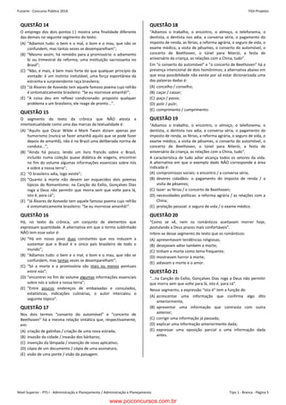 Nível Superior - PTS I - Administração e Planejamento / Administração e Planejamento Tipo 1 - Branca - Página 5
Funarte - Concurso Público 2014 FGV-ProjetosConcurso FUNARTE 2014 FGV-Projetos
– 5 –
QUESTÃO 14
O emprego dos dois pontos (:) mostra uma finalidade diferente
das demais no seguinte segmento do texto:
(A) “Adiamos tudo: o bem e o mal, o bom e o mau, que não se
confundem, mas tantas vezes se desemparelham”;
(B) “Mesmo assim, há remédio para a promissória: o adiamento
bi ou trimestral da reforma, uma instituição sacrossanta no
Brasil”;
(C) “Não, é mais, é bem mais forte do que qualquer princípio da
vontade: é um instinto inelutável, uma força espontânea da
estranha e surpreendente raça brasileira;
(D) “Já Álvares de Azevedo tem aquele famoso poema cujo refrão
é sintomaticamente brasileiro: “Se eu morresse amanhã!”;
(E) “A coisa deu em reflexo condicionado: proposto qualquer
problema a um brasileiro, ele reage de pronto...”.
QUESTÃO 15
O segmento do texto da crônica que NÃO atesta a
intertextualidade como uma das marcas da textualidade é:
(A) “Aquilo que Oscar Wilde e Mark Twain diziam apenas por
humorismo (nunca se fazer amanhã aquilo que se pode fazer
depois de amanhã), não é no Brasil uma deliberada norma de
conduta...”;
(B) “Ainda há pouco, lendo um livro francês sobre o Brasil,
incluído numa coleção quase didática de viagens, encontrei
no fim do volume algumas informações essenciais sobre nós
e sobre a nossa terra”;
(C) “O brasileiro adia, logo existe”;
(D) “Quanto à morte não devem ser esquecidos dois poemas
típicos do Romantismo: na Canção do Exílio, Gonçalves Dias
roga a Deus não permitir que morra sem que volte para lá,
isto é, para cá”;
(E) “Já Álvares de Azevedo tem aquele famoso poema cujo refrão
é sintomaticamente brasileiro: “Se eu morresse amanhã!”.
QUESTÃO 16
Há, no texto da crônica, um conjunto de elementos que
expressam quantidade. A alternativa em que o termo sublinhado
NÃO tem esse valor é:
(A) “Há em nosso povo duas constantes que nos induzem a
sustentar que o Brasil é o único país brasileiro de todo o
mundo”;
(B) “Adiamos tudo: o bem e o mal, o bom e o mau, que não se
confundem, mas tantas vezes se desemparelham”;
(C) “Só a morte e a promissória são mais ou menos pontuais
entre nós”;
(D) “encontrei no fim do volume algumas informações essenciais
sobre nós e sobre a nossa terra”;
(E) “Entre poucos endereços de embaixadas e consulados,
estatísticas, indicações culinárias, o autor intercalou o
seguinte tópico”.
QUESTÃO 17
Nos dois termos “conserto do automóvel” e “concerto de
Beethoven” há a mesma relação sintática que, respectivamente,
em:
(A) criação de galinhas / criação de uma nova estrada;
(B) invasão da cidade / invasão dos bárbaros;
(C) invenção da lâmpada / invenção de novo aplicativo;
(D) cópia de um documento / cópia de uma assinatura;
(E) visão de uma ponte / visão da paisagem.
QUESTÃO 18
“Adiamos o trabalho, o encontro, o almoço, o telefonema, o
dentista, o dentista nos adia, a conversa séria, o pagamento do
imposto de renda, as férias, a reforma agrária, o seguro de vida, o
exame médico, a visita de pêsames, o conserto do automóvel, o
concerto de Beethoven, o túnel para Niterói, a festa de
aniversário da criança, as relações com a China, tudo”.
Em “o conserto do automóvel” e “o concerto de Beethoven” há a
presença intencional de dois homônimos; a alternativa abaixo em
que essa possibilidade não existe por só estar dicionarizada uma
das palavras dadas é:
(A) concelho / conselho;
(B) caçar / cassar;
(C) paço / passo;
(D) polir / pulir;
(E) comprimento / cumprimento.
QUESTÃO 19
"Adiamos o trabalho, o encontro, o almoço, o telefonema, o
dentista, o dentista nos adia, a conversa séria, o pagamento do
imposto de renda, as férias, a reforma agrária, o seguro de vida, o
exame médico, a visita de pêsames, o conserto do automóvel, o
concerto de Beethoven, o túnel para Niterói, a festa de
aniversário da criança, as relações com a China, tudo".
A característica de tudo adiar alcança todos os setores da vida.
A alternativa em que o exemplo dado NÃO corresponde à área
indicada é:
(A) compromissos sociais: o encontro / a conversa séria;
(B) deveres cidadãos: o pagamento do imposto de renda / a
visita de pêsames;
(C) lazer: as férias / o concerto de Beethoven;
(D) necessidades políticas: a reforma agrária / as relações com a
China;
(E) proteção pessoal: o seguro de vida / o exame médico.
QUESTÃO 20
“Como se vê, nem os românticos aceitavam morrer hoje,
postulando a Deus prazos mais confortáveis”.
Infere-se desse segmento do texto que os românticos:
(A) apresentavam tendências religiosas;
(B) desejavam adiar também a morte;
(C) tinham a morte como tema frequente;
(D) mostravam horror à morte;
(E) adiavam a morte e o amor.
QUESTÃO 21
“...na Canção do Exílio, Gonçalves Dias roga a Deus não permitir
que morra sem que volte para lá, isto é, para cá”.
Nesse segmento, a expressão “isto é” tem a função de:
(A) acrescentar uma informação que confirma algo dito
anteriormente;
(B) apresentar uma informação que contrasta com outra
anterior;
(C) corrigir uma informação já passada;
(D) explicar uma informação anteriormente dada;
(E) expressar uma oposição parcial a uma informação dada
antes.
www.pciconcursos.com.br
 