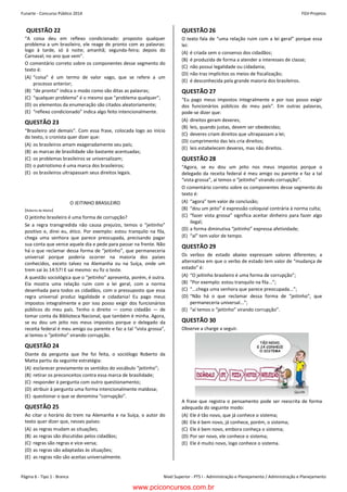 Funarte - Concurso Público 2014 FGV-Projetos
Nível Superior - PTS I - Administração e Planejamento / Administração e PlanejamentoPágina 6 - Tipo 1 - Branca
Concurso FUNARTE 2014 FGV-Projetos
– 6 –
QUESTÃO 22
“A coisa deu em reflexo condicionado: proposto qualquer
problema a um brasileiro, ele reage de pronto com as palavras:
logo à tarde, só à noite; amanhã; segunda-feira; depois do
Carnaval; no ano que vem”.
O comentário correto sobre os componentes desse segmento do
texto é:
(A) “coisa” é um termo de valor vago, que se refere a um
processo anterior;
(B) “de pronto” indica o modo como são ditas as palavras;
(C) “qualquer problema” é o mesmo que “problema qualquer”;
(D) os elementos da enumeração são citados aleatoriamente;
(E) “reflexo condicionado” indica algo feito intencionalmente.
QUESTÃO 23
“Brasileiro até demais”. Com essa frase, colocada logo ao início
do texto, o cronista quer dizer que:
(A) os brasileiros amam exageradamente seu país;
(B) as marcas de brasilidade são bastante acentuadas;
(C) os problemas brasileiros se universalizam;
(D) o patriotismo é uma marca dos brasileiros;
(E) os brasileiros ultrapassam seus direitos legais.
O JEITINHO BRASILEIRO
(Roberto da Matta)
O jeitinho brasileiro é uma forma de corrupção?
Se a regra transgredida não causa prejuízo, temos o “jeitinho”
positivo e, direi eu, ético. Por exemplo: estou tranquilo na fila,
chega uma senhora que parece preocupada, precisando pagar
sua conta que vence aquele dia e pede para passar na frente. Não
há o que reclamar dessa forma de “jeitinho”, que permaneceria
universal porque poderia ocorrer na maioria dos países
conhecidos, exceto talvez na Alemanha ou na Suíça, onde um
trem sai às 14:57! E sai mesmo: eu fiz o teste.
A questão sociológica que o “jeitinho” apresenta, porém, é outra.
Ela mostra uma relação ruim com a lei geral, com a norma
desenhada para todos os cidadãos, com o pressuposto que essa
regra universal produz legalidade e cidadania! Eu pago meus
impostos integralmente e por isso posso exigir dos funcionários
públicos do meu país. Tenho o direito — como cidadão — de
tomar conta da Biblioteca Nacional, que também é minha. Agora,
se eu dou um jeito nos meus impostos porque o delegado da
receita federal é meu amigo ou parente e faz a tal “vista grossa”,
aí temos o “jeitinho” virando corrupção.
QUESTÃO 24
Diante da pergunta que lhe foi feita, o sociólogo Roberto da
Matta partiu da seguinte estratégia:
(A) esclarecer previamente os sentidos do vocábulo “jeitinho”;
(B) retirar os preconceitos contra essa marca de brasilidade;
(C) responder à pergunta com outro questionamento;
(D) atribuir à pergunta uma forma intencionalmente maldosa;
(E) questionar o que se denomina “corrupção”.
QUESTÃO 25
Ao citar o horário do trem na Alemanha e na Suíça, o autor do
texto quer dizer que, nesses países:
(A) as regras mudam as situações;
(B) as regras são discutidas pelos cidadãos;
(C) regras são regras e vice-versa;
(D) as regras são adaptadas às situações;
(E) as regras não são aceitas universalmente.
QUESTÃO 26
O texto fala de “uma relação ruim com a lei geral” porque essa
lei:
(A) é criada sem o consenso dos cidadãos;
(B) é produzida de forma a atender a interesses de classe;
(C) não possui legalidade ou cidadania;
(D) não traz implícitos os meios de fiscalização;
(E) é desconhecida pela grande maioria dos brasileiros.
QUESTÃO 27
“Eu pago meus impostos integralmente e por isso posso exigir
dos funcionários públicos do meu país”. Em outras palavras,
pode-se dizer que:
(A) direitos geram deveres;
(B) leis, quando justas, devem ser obedecidas;
(C) deveres criam direitos que ultrapassam a lei;
(D) cumprimento das leis cria direitos;
(E) leis estabelecem deveres, mas não direitos.
QUESTÃO 28
“Agora, se eu dou um jeito nos meus impostos porque o
delegado da receita federal é meu amigo ou parente e faz a tal
“vista grossa”, aí temos o “jeitinho” virando corrupção”.
O comentário correto sobre os componentes desse segmento do
texto é:
(A) “agora” tem valor de conclusão;
(B) “dou um jeito” é expressão coloquial contrária à norma culta;
(C) “fazer vista grossa” significa aceitar dinheiro para fazer algo
ilegal;
(D) a forma diminutiva “jeitinho” expressa afetividade;
(E) “aí” tem valor de tempo.
QUESTÃO 29
Os verbos de estado abaixo expressam valores diferentes; a
alternativa em que o verbo de estado tem valor de “mudança de
estado” é:
(A) “O jeitinho brasileiro é uma forma de corrupção”;
(B) “Por exemplo: estou tranquilo na fila...”;
(C) “...chega uma senhora que parece preocupada...”;
(D) “Não há o que reclamar dessa forma de “jeitinho”, que
permaneceria universal...”;
(E) “aí temos o “jeitinho” virando corrupção”.
QUESTÃO 30
Observe a charge a seguir.
A frase que registra o pensamento pode ser reescrita de forma
adequada do seguinte modo:
(A) Ele é tão novo, que já conhece o sistema;
(B) Ele é bem novo, já conhece, porém, o sistema;
(C) Ele é bem novo, embora conheça o sistema;
(D) Por ser novo, ele conhece o sistema;
(E) Ele é muito novo, logo conhece o sistema.
www.pciconcursos.com.br
 