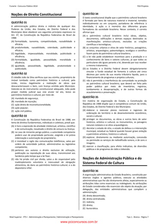 Nível Superior - PTS I - Administração e Planejamento / Administração e Planejamento Tipo 1 - Branca - Página 7
Funarte - Concurso Público 2014 FGV-ProjetosConcurso FUNARTE 2014 FGV-Projetos
– 7 –
Noções de Direito Constitucional
QUESTÃO 31
A administração pública direta e indireta de qualquer dos
Poderes da União, dos Estados, do Distrito Federal e dos
Municípios deve obedecer aos seguintes princípios expressos no
Art. 37, da Constituição da República Federativa do Brasil de
1988:
(A) formalidade, isonomia, competitividade, razoabilidade e
eficácia;
(B) produtividade, razoabilidade, celeridade, publicidade e
eficácia;
(C) legalidade, impessoalidade, moralidade, publicidade e
eficiência;
(D) formalidade, igualdade, pessoalidade, moralidade e
eficiência;
(E) igualdade, pessoalidade, legalidade, produtividade e
publicidade.
QUESTÃO 32
O cidadão João da Silva verificou que seu vizinho, proprietário de
imóvel tombado como patrimônio histórico e cultural, pela
União, iniciou ilegalmente a realização de obras que
descaracterizavam o bem, com licença emitida pelo Município.
Valendo-se do instrumento constitucional adequado, João pode
propor medida judicial que vise anular tal ato, lesivo ao
patrimônio histórico e cultural, por meio de:
(A) mandado de segurança;
(B) mandado de injunção;
(C) ação direta de inconstitucionalidade;
(D) ação popular;
(E) ação civil pública.
QUESTÃO 33
A Constituição da República Federativa do Brasil de 1988, em
tema de direitos fundamentais, individuais e coletivos, prevê que:
(A) é livre a expressão da atividade intelectual, artística, científica
e de comunicação, ressalvado o direito de censura ou licença;
(B) no caso de iminente perigo público, a autoridade competente
poderá usar de propriedade particular, exigindo a lei prévia
indenização e autorização do proprietário;
(C) é inviolável o sigilo das comunicações telefônicas, salvo por
ordem de autoridade judicial, administrativa ou legislativa
competente;
(D) pertence aos autores o direito exclusivo de utilização,
publicação ou reprodução de suas obras, transmissível aos
herdeiros pelo tempo que a lei fixar;
(E) não há prisão civil por dívida, salvo a do responsável pelo
inadimplemento voluntário e inescusável de obrigação
alimentícia, de dano ao patrimônio histórico-cultural, e a do
depositário infiel.
QUESTÃO 34
O texto constitucional dispõe que o patrimônio cultural brasileiro
é formado por bens de natureza material e imaterial, tomados
individualmente ou em conjunto, portadores de referência à
identidade, à ação e à memória dos diferentes grupos
formadores da sociedade brasileira. Nesse contexto, é correto
afirmar que:
(A) o patrimônio cultural brasileiro inclui obras, objetos,
documentos, edificações e demais espaços destinados às
manifestações artístico-culturais, excluídas as criações
científicas e tecnológicas;
(B) os conjuntos urbanos e sítios de valor histórico, paisagístico,
artístico, arqueológico, paleontológico, ecológico e científico
fazem parte do patrimônio cultural brasileiro;
(C) a lei não pode estabelecer incentivos para a produção e o
conhecimento de bens e valores culturais, já que todos os
particulares são iguais perante a lei, devendo por isso receber
o mesmo tratamento;
(D) os Estados e o Distrito Federal devem obrigatoriamente
vincular a fundo estadual de fomento à cultura até cinco
décimos por cento de sua receita tributária líquida, para o
financiamento de programas e projetos culturais;
(E) não é permitida a interferência da comunidade na proteção
ao patrimônio cultural brasileiro, que deverá ser feita pelo
poder público por meio de inventários, registros,
tombamento e desapropriação, e de outras formas de
acautelamento e preservação.
QUESTÃO 35
Em matéria de organização do Estado, a Constituição da
República de 1988 dispõe que é competência comum da União,
dos Estados, do Distrito Federal e dos Municípios:
(A) elaborar e executar planos nacionais e regionais de
ordenação do território e de desenvolvimento econômico,
social e cultural;
(B) proteger os documentos, as obras e outros bens de valor
histórico, artístico e cultural, os monumentos, as paisagens
naturais notáveis e os sítios arqueológicos;
(C) decretar o estado de sítio, o estado de defesa e a intervenção
municipal, estadual ou federal quando houver grave violação
a patrimônio artístico, histórico e cultural;
(D) explorar, diretamente ou mediante autorização, concessão
ou permissão os serviços de radiodifusão sonora, e de sons e
imagens;
(E) exercer a classificação, para efeito indicativo, de diversões
públicas e de programas de rádio e televisão.
Noções de Administração Pública e do
Sistema Federal de Cultura
QUESTÃO 36
A organização administrativa do Estado Brasileiro, constituída por
diversos órgãos e agentes públicos, executa as atividades
administrativas que lhe são diretamente afetas, especialmente as
atribuições tidas como essenciais ou indelegáveis. As atribuições
do Estado consideradas não essenciais são objeto da atuação, por
delegação, das entidades administrativas que compõem a
administração:
(A) direta descentrada;
(B) direta centralizada;
(C) indireta;
(D) direta;
(E) burocrática.
www.pciconcursos.com.br
 