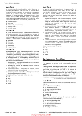 Funarte - Concurso Público 2014 FGV-Projetos
Nível Superior - PTS I - Administração e Planejamento / Administração e PlanejamentoPágina 8 - Tipo 1 - Branca
Concurso FUNARTE 2014 FGV-Projetos
– 8 –
QUESTÃO 37
No contexto da administração pública federal brasileira, as
entidades administrativas estão vinculadas ao órgão do Poder
Executivo Federal em cuja área de competência se enquadra a
natureza de sua principal tarefa. Uma entidade administrativa
criada por lei, com personalidade jurídica, patrimônio e receita
próprios, para executar atividades típicas da administração
pública que requeiram, para seu melhor funcionamento, gestão
administrativa e financeira descentralizada, é denominada:
(A) fundação pública;
(B) autarquia;
(C) sociedade de economia mista;
(D) empresa pública;
(E) entidade estatal.
QUESTÃO 38
No que diz respeito aos princípios da Administração Pública, são
considerados básicos os cinco princípios expressos no caput do
Art. 37 da Constituição Federal Brasileira. Entre estes, tem como
propósito assegurar a neutralidade da atividade administrativa, a
isonomia e a orientação para a finalidade pública, o princípio da:
(A) legalidade;
(B) eficiência;
(C) moralidade;
(D) publicidade;
(E) impessoalidade.
QUESTÃO 39
O Plano Nacional de Cultura (PNC), instituído pela Lei nº 12.343,
de 2 de dezembro de 2010, tem por finalidade o planejamento e
a implementação de políticas públicas voltadas à proteção e à
promoção da diversidade cultural brasileira. Elaborado por meio
de ampla participação da sociedade e dos gestores públicos, o
Plano estabelece metas para um período de dez anos. Quanto ao
tema, analise os objetivos a seguir:
I. profissionalizar e especializar a presença da arte e da cultura
no ambiente educacional;
II. reconhecer e valorizar a diversidade cultural, étnica e
regional brasileira;
III. ampliar a presença e o intercâmbio dos gestores culturais
brasileiros no mundo contemporâneo;
IV. consolidar processos de consulta e participação da sociedade
na formulação das políticas culturais.
São objetivos do Plano Nacional de Cultura somente:
(A) I e II;
(B) I e III;
(C) I e IV;
(D) II e IV;
(E) III e IV.
QUESTÃO 40
No que diz respeito às situações que configuram conflito de
interesses na administração pública federal, a Lei nº 12.813, de
maio de 2013, define sobre o conflito de interesses no exercício
do cargo ou emprego público e informa os impedimentos
posteriores ao período de exercício. Sobre o tema, analise as
afirmativas a seguir.
I. Informação privilegiada é a que diz respeito a assuntos
sigilosos ou aquela relevante ao processo de decisão no
âmbito do Poder Executivo federal que tenha repercussão
econômica ou financeira e que não seja de amplo
conhecimento público.
II. Conflito de interesses é a situação gerada pelo confronto
entre interesses públicos e particulares, que possa
comprometer o interesse do coletivo ou influenciar, de
maneira imprópria, o desempenho do servidor público.
III. Informação privilegiada é a que diz respeito a assuntos
sigilosos ou aquela relevante ao processo de decisão no
âmbito do Poder Executivo federal que tenha repercussão
política ou moral e que não seja de amplo conhecimento
público.
IV. Conflito de interesses é a situação gerada pelo confronto
entre interesses públicos e privados, que possa comprometer
o interesse coletivo, ou influenciar, de maneira imprópria, o
desempenho da função pública.
São corretas somente as afirmativas:
(A) I e II;
(B) I e III;
(C) I e IV;
(D) II e IV;
(E) III e IV.
Conhecimentos Específicos
Para responder as questões 41, 42 e 43, considere o texto
abaixo:
“Depois de meses de expectativas e incertezas dos investidores
em relação aos rumos da política fiscal, o governo anunciou nesta
quinta-feira, 20 (20/02/2014), corte de R$ 44 bilhões no
Orçamento da União deste ano. O governo vai perseguir uma
meta de superávit primário das contas do setor público de R$ 99
bilhões, o equivalente a 1,9% do Produto Interno Bruto (PIB) -
proporcionalmente, o mesmo obtido no último ano.”
(http://economia.estadao.com.br/noticias/economia-geral,governo-anuncia-corte-
do-orcamento-de-r-44-bilhoes-em-2014,178225,0.htm)
QUESTÃO 41
O documento que definiu os valores do Orçamento da União para
2014 foi:
(A) Lei de Responsabilidade Fiscal;
(B) Lei Orçamentária Anual;
(C) Lei de Diretrizes Orçamentárias;
(D) Plano Plurianual;
(E) Plano Orçamentário Anual.
QUESTÃO 42
O documento que contém as metas do orçamento anual, em
consonância com o Plano Plurianual, é:
(A) Lei de Responsabilidade Fiscal;
(B) Lei Orçamentária Anual;
(C) Lei de Diretrizes Orçamentárias;
(D) Legislação Tributária;
(E) Plano Orçamentário Anual.
www.pciconcursos.com.br
 
