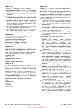 Nível Superior - PTS I - Administração e Planejamento / Administração e Planejamento Tipo 1 - Branca - Página 9
Funarte - Concurso Público 2014 FGV-ProjetosConcurso FUNARTE 2014 FGV-Projetos
– 9 –
QUESTÃO 43
A alternativa que melhor define “superávit primário” é:
(A) saldo positivo entre o ativo financeiro e o passivo financeiro,
conjugando-se, ainda, os saldos dos créditos
adicionais transferidos e as operações de créditos a eles
vinculadas;
(B) resultado da soma de todas as entradas de divisas
decorrentes das várias operações com os demais países maior
do que as saídas de divisas;
(C) resultado positivo de todas as receitas e despesas do
governo, excetuando gastos com pagamento de juros. Nas
contas do governo, o chamado déficit primário ocorre
quando esse resultado é negativo;
(D) diferença entre receitas e despesas do governo, excluindo-se
da conta os investimentos em saúde e educação;
(E) diferença positiva entre as receitas referentes à arrecadação
de tributos das pessoas jurídicas e físicas e
as despesas previstas para os doze meses seguintes.
QUESTÃO 44
Os três estágios da realização da receita orçamentária são:
(A) previsão, lançamento, classificação;
(B) lançamento, classificação e destinação;
(C) previsão, arrecadação e classificação;
(D) lançamento, arrecadação e recolhimento;
(E) arrecadação, classificação e destinação.
QUESTÃO 45
Conforme disposto no Artigo 165 da Constituição Federal, o
Poder Executivo deve elaborar e apresentar, na forma de projeto
de lei, plano onde são estabelecidas as diretrizes, objetivos e
metas a serem seguidos pelo governo, com vigência de 4 anos e
início no 2º ano do mandato. Esse plano é denominado:
(A) Plano de Metas;
(B) Plano Estratégico;
(C) Plano de Governo Integrado;
(D) Plano Plurianual;
(E) Plano Quadrienal de Governança.
QUESTÃO 46
José Paulo, recém-nomeado gerente de produção em uma
empresa fabricante de cosméticos, enfrentou um sério problema
no final de seu primeiro mês à frente da área. Dois de seus
subordinados executaram uma mesma atividade no processo de
produção, o que gerou um atraso nas entregas da empresa e um
grande prejuízo pelo descarte do material não aproveitável.
Avaliando esse incidente, José Paulo reconheceu que, ao não
explicitar claramente a tarefa que cada um dos subordinados
deveria fazer, incorreu em falha em uma das funções básicas que
um administrador deve desempenhar. Trata-se do (da):
(A) planejamento;
(B) organização;
(C) direção;
(D) controle;
(E) observação.
QUESTÃO 47
Conforme o Art. 1º, da Lei nº 12.952, de 20 de janeiro de 2014
(LOA 2014):
“Esta Lei estima a receita da União para o exercício financeiro de
2014 no montante de R$ 2.488.853.320.708,00 (dois trilhões,
quatrocentos e oitenta e oito bilhões, oitocentos e cinquenta e
três milhões, trezentos e vinte mil, setecentos e oito reais) e fixa
a despesa em igual valor, compreendendo, nos termos do Art.
165, § 5o, da Constituição”:
I. o Orçamento Fiscal referente aos Poderes da União, seus
fundos, órgãos e entidades da Administração Pública Federal
direta e indireta, inclusive fundações instituídas e mantidas
pelo Poder Público;
II. o Orçamento da Seguridade Social, abrangendo todas as
entidades e órgãos a ela vinculados, da Administração Pública
Federal direta e indireta, bem como os fundos e fundações,
instituídos e mantidos pelo Poder Público; e
III. o Orçamento de Investimento das empresas em que a União,
direta ou indiretamente, detém a maioria do capital social
com direito a voto.”
A alternativa que melhor define o orçamento fiscal é:
(A) tipo de orçamento, de caráter administrativo, que controla os
dispêndios das empresas estatais (empresas
públicas, sociedades de economia mista e suas subsidiárias e
todas as empresas controladas pela
União, autarquias, fundações públicas instituídas pelo poder
público e órgãos autônomos da administração direta), de
modo a ajustá-los aos programas governamentais, tendo em
vista os objetivos, as políticas e as diretrizes constantes dos
planos de governo;
(B) reflete o conjunto de medidas pelas quais o Governo
arrecada receitas e realiza despesas de modo a cumprir três
funções: a estabilização macroeconômica, a redistribuição da
renda e a alocação de recursos. A função estabilizadora
consiste na promoção do crescimento econômico sustentado,
com baixo desemprego e estabilidade de preços. A função
redistributiva visa assegurar a distribuição equitativa da
renda. Por fim, a função alocativa consiste no fornecimento
eficiente de bens e serviços públicos, compensando as falhas
de mercado;
(C) integra a Lei Orçamentária Anual (LOA) e prevê as quantias de
moeda que, em um período determinado, devem entrar e
sair dos cofres públicos através da arrecadação de tributos
das pessoas jurídicas e físicas residentes no País;
(D) integra a Lei Orçamentária Anual (LOA) e constitui o
detalhamento, sob a forma de um orçamento bem
individualizado, dos montantes das receitas vinculadas aos
gastos dos poderes Legislativo, Executivo e Judiciário.
Abrange todas as entidades, fundos e fundações
de administração direta e administração indireta, instituídos
e mantidos pelo poder público.
(E) plano de atuação fiscal do setor público para um
determinado exercício ou período, isto é, a sistematização
das intervenções pelas quais serão implementadas
as políticas fiscais estabelecidas. Integra a Lei Orçamentária
Anual (LOA) e refere-se ao orçamento do Poder
Legislativo, Poder Executivo e Poder Judiciário, seus fundos,
órgãos e entidades da administração direta e administração
indireta, inclusive fundações instituídas e mantidas
pelo poder público.
www.pciconcursos.com.br
 