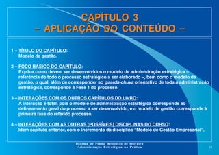 CAPÍTULO 3
– APLICAÇÃO DO CONTEÚDO –
1 – TÍTULO DO CAPÍTULO:
Modelo de gestão.
2 – FOCO BÁSICO DO CAPÍTULO:
Explica como devem ser desenvolvidos o modelo de administração estratégica –
referência de todo o processo estratégico a ser elaborado –, bem como o modelo de
gestão, o qual, além de corresponder ao guarda-chuva orientativo de toda a administração
estratégica, corresponde à Fase 1 do processo.
3 – INTERAÇÕES COM OS OUTROS CAPÍTULOS DO LIVRO:
A interação é total, pois o modelo de administração estratégica corresponde ao
delineamento geral do processo a ser desenvolvido, e o modelo de gestão corresponde à
primeira fase do referido processo.
4 – INTERAÇÕES COM AS OUTRAS (POSSÍVEIS) DISCIPLINAS DO CURSO:
Idem capítulo anterior, com o incremento da disciplina “Modelo de Gestão Empresarial”.
Djalma de Pinho Rebouças de Oliveira
Administração Estratégica na Prática

10

 