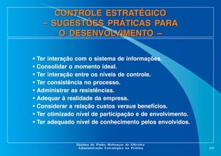 CONTROLE ESTRATÉGICO
– SUGESTÕES PRÁTICAS PARA
O DESENVOLVIMENTO –
•
•
•
•
•
•
•
•
•

Ter interação com o sistema de informações.
Consolidar o momento ideal.
Ter interação entre os níveis de controle.
Ter consistência no processo.
Administrar as resistências.
Adequar à realidade da empresa.
Considerar a relação custos versus benefícios.
Ter otimizado nível de participação e de envolvimento.
Ter adequado nível de conhecimento pelos envolvidos.

Djalma de Pinho Rebouças de Oliveira
Administração Estratégica na Prática

109

 