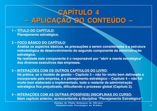 CAPÍTULO 4
– APLICAÇÃO DO CONTEÚDO –
1 – TÍTULO DO CAPÍTULO:
Planejamento estratégico.
2 – FOCO BÁSICO DO CAPÍTULO:
Analisa os aspectos básicos, as precauções a serem consideradas e a estrutura
metodológica de desenvolvimento do segundo componente da administração
estratégica.
Na realidade este componente é o responsável por “abrir a mente estratégica”
dos diversos executivos das empresas.
3 – INTERAÇÕES COM OS OUTROS CAPÍTULOS DO LIVRO:
Na prática, se o modelo de gestão – Capítulo 3 – não for muito bem delineado e
incorporado pela empresa, e o planejamento estratégico – Capítulo 4 – não for
muito bem elaborado e implementado, todo o restante da administração
estratégica fica prejudicado, dificultando o processo global (Capítulo 2).
4 – INTERAÇÕES COM AS OUTRAS (POSSÍVEIS) DISCIPLINAS DO CURSO:
Idem capítulo anterior, acrescentando a disciplina “Planejamento Estratégico”.
Djalma de Pinho Rebouças de Oliveira
Administração Estratégica na Prática

11

 