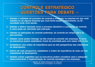 CONTROLE ESTRATÉGICO
– QUESTÕES PARA DEBATE –
1 – Debater a realidade do processo de controle e avaliação na empresa em que você
trabalha ou de alguma empresa que você tenha amplo conhecimento, ou da
faculdade onde você estuda.
2 – Debater a efetiva interação entre o processo decisório e o processo de controle.
E como pode ser otimizada esta interação.
3 – Debater as aplicações do controle preliminar, do controle em tempo real e do
pós-controle.
4 – Debater como podem interagir os três níveis de controle nas empresas. E como
os executivos podem estabelecer níveis de prioridade para com esses três níveis.
5 – Estabelecer uma ordem de importância para as oito perspectivas dos indicadores
de desempenho.
6 – Dentro de cada perspectiva, estabelecer a ordem de importância de cada um dos
indicadores de desempenho.
7 – Debater outras sugestões que os executivos podem considerar para o adequado
desenvolvimento e implementação do controle estratégico nas empresas.
Djalma de Pinho Rebouças de Oliveira
Administração Estratégica na Prática

110

 