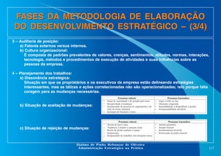 FASES DA METODOLOGIA DE ELABORAÇÃO
DO DESENVOLVIMENTO ESTRATÉGICO – (3/4)
3 – Auditoria de posição:
a) Fatores externos versus internos.
b) Cultura organizacional:
É composta de padrões prevalentes de valores, crenças, sentimentos, atitudes, normas, interações,
tecnologia, métodos e procedimentos de execução de atividades e suas influências sobre as
pessoas da empresa.
4 – Planejamento dos trabalhos:
a) Dissonância estratégica:
Situação em que os proprietários e os executivos da empresa estão delineando estratégias
interessantes, mas as táticas e ações correlacionadas não são operacionalizadas; isto porque falta
coragem para as mudanças necessárias.

b) Situação de aceitação de mudanças:

•
•
•
•

c) Situação de rejeição de mudanças:

•
•
•
•

•

Senso de curiosidade e de atração pelo novo
Receptividade à mudança
Incorporação de processo de experimento e de
teste de novas situações
Aceitação de fracassos e erros

•
•
•
•

Jogar o velho no lixo
Otimismo exagerado
Insensibilidade a desperdícios e perdas
Irresponsabilidade decisória

Receio do que é novo
Tendência a manter a situação atual
Receio de perder posição e espaço
Insegurança
Incapacidade de trabalhar com situações novas

•
•
•
•

Atitude paranóica
Simples boicote
Fortalecimento do feudo
Preservação do poder pessoal

Djalma de Pinho Rebouças de Oliveira
Administração Estratégica na Prática

117

 