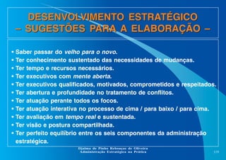 DESENVOLVIMENTO ESTRATÉGICO
– SUGESTÕES PARA A ELABORAÇÃO –
•
•
•
•
•
•
•
•
•
•
•

Saber passar do velho para o novo.
Ter conhecimento sustentado das necessidades de mudanças.
Ter tempo e recursos necessários.
Ter executivos com mente aberta.
Ter executivos qualificados, motivados, comprometidos e respeitados.
Ter abertura e profundidade no tratamento de conflitos.
Ter atuação perante todos os focos.
Ter atuação interativa no processo de cima / para baixo / para cima.
Ter avaliação em tempo real e sustentada.
Ter visão e postura compartilhada.
Ter perfeito equilíbrio entre os seis componentes da administração
estratégica.
Djalma de Pinho Rebouças de Oliveira
Administração Estratégica na Prática

119

 