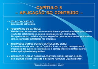 CAPÍTULO 5
– APLICAÇÃO DO CONTEÚDO –
1 – TÍTULO DO CAPÍTULO:
Organização estratégica.
2 – FOCO BÁSICO DO CAPÍTULO:
Aborda como as empresas devem se estruturar organizacionalmente para que os
resultados estabelecidos no plano estratégico sejam alcançados.
São apresentadas, também, algumas sugestões práticas para melhor se trabalhar
com a organização estratégica nas empresas.
3 – INTERAÇÕES COM OS OUTROS CAPÍTULOS DO LIVRO:
A interação é mais forte com os Capítulos 4 e 6, os quais correspondem à
preparação das questões estratégicas e a correspondente orientação para a
melhor aplicação destas questões.
4 – INTERAÇÕES COM AS OUTRAS (POSSÍVEIS) DISCIPLINAS DO CURSO:
Idem capítulo interior, incluindo a disciplina “Estrutura Organizacional”.
Djalma de Pinho Rebouças de Oliveira
Administração Estratégica na Prática

12

 