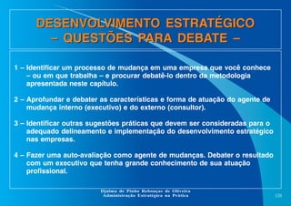 DESENVOLVIMENTO ESTRATÉGICO
– QUESTÕES PARA DEBATE –
1 – Identificar um processo de mudança em uma empresa que você conhece
– ou em que trabalha – e procurar debatê-lo dentro da metodologia
apresentada neste capítulo.
2 – Aprofundar e debater as características e forma de atuação do agente de
mudança interno (executivo) e do externo (consultor).
3 – Identificar outras sugestões práticas que devem ser consideradas para o
adequado delineamento e implementação do desenvolvimento estratégico
nas empresas.
4 – Fazer uma auto-avaliação como agente de mudanças. Debater o resultado
com um executivo que tenha grande conhecimento de sua atuação
profissional.
Djalma de Pinho Rebouças de Oliveira
Administração Estratégica na Prática

120

 