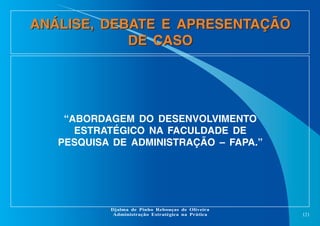 ANÁLISE, DEBATE E APRESENTAÇÃO
DE CASO

“ABORDAGEM DO DESENVOLVIMENTO
ESTRATÉGICO NA FACULDADE DE
PESQUISA DE ADMINISTRAÇÃO – FAPA.”

Djalma de Pinho Rebouças de Oliveira
Administração Estratégica na Prática

121

 