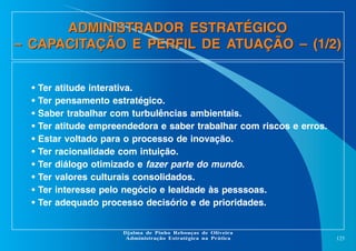 ADMINISTRADOR ESTRATÉGICO
– CAPACITAÇÃO E PERFIL DE ATUAÇÃO – (1/2)
•
•
•
•
•
•
•
•
•
•

Ter atitude interativa.
Ter pensamento estratégico.
Saber trabalhar com turbulências ambientais.
Ter atitude empreendedora e saber trabalhar com riscos e erros.
Estar voltado para o processo de inovação.
Ter racionalidade com intuição.
Ter diálogo otimizado e fazer parte do mundo.
Ter valores culturais consolidados.
Ter interesse pelo negócio e lealdade às pesssoas.
Ter adequado processo decisório e de prioridades.

Djalma de Pinho Rebouças de Oliveira
Administração Estratégica na Prática

125

 