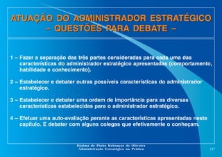 ATUAÇÃO DO ADMINISTRADOR ESTRATÉGICO
– QUESTÕES PARA DEBATE –

1 – Fazer a separação das três partes consideradas para cada uma das
características do administrador estratégico apresentadas (comportamento,
habilidade e conhecimento).
2 – Estabelecer e debater outras possíveis características do administrador
estratégico.
3 – Estabelecer e debater uma ordem de importância para as diversas
características estabelecidas para o administrador estratégico.
4 – Efetuar uma auto-avaliação perante as características apresentadas neste
capítulo. E debater com alguns colegas que efetivamente o conheçam.

Djalma de Pinho Rebouças de Oliveira
Administração Estratégica na Prática

127

 