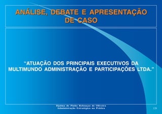 ANÁLISE, DEBATE E APRESENTAÇÃO
DE CASO

“ATUAÇÃO DOS PRINCIPAIS EXECUTIVOS DA
MULTIMUNDO ADMINISTRAÇÃO E PARTICIPAÇÕES LTDA.”

Djalma de Pinho Rebouças de Oliveira
Administração Estratégica na Prática

128

 