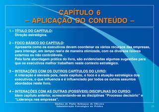 CAPÍTULO 6
– APLICAÇÃO DO CONTEÚDO –
1 – TÍTULO DO CAPÍTULO:
Direção estratégica.
2 – FOCO BÁSICO DO CAPÍTULO:
Apresenta como os executivos devem coordenar os vários recursos das empresas,
para interagir, em tempo real e de maneira otimizada, com os diversos fatores
externos ou não controláveis.
Pela forte abordagem prática do livro, são evidenciadas algumas sugestões para
que os executivos melhor trabalhem neste contexto estratégico.
3 – INTERAÇÕES COM OS OUTROS CAPÍTULOS DO LIVRO:
A interação é elevada pois, neste capítulo, o foco é a atuação estratégica dos
executivos, o que influencia e é influenciado por todos os outros assuntos
abordados neste livro.
4 – INTERAÇÕES COM AS OUTRAS (POSSÍVEIS) DISCIPLINAS DO CURSO:
Idem capítulo anterior, acrescentando-se as disciplinas “Processo decisório” e
“Liderança nas empresas”.
Djalma de Pinho Rebouças de Oliveira
Administração Estratégica na Prática

13

 