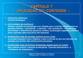 CAPÍTULO 7
– APLICAÇÃO DO CONTEÚDO –
1 – TÍTULO DO CAPÍTULO:
Controle estratégico.
2 – FOCO BÁSICO DO CAPÍTULO:
Aborda a questão da metodologia a ser utilizada para o controle interativo entre as
questões internas – controláveis – e externas – não controláveis – nas empresas.
Para facilitar o entendimento apresenta, também, as principais sugestões práticas a
serem aplicadas pelos executivos das empresas.
3 – INTERAÇÕES COM OS OUTROS CAPÍTULOS DO LIVRO:
A principal interação é com o Capítulo 4, pois o controle só deve ser efetuado nas
questões que tenham sido anteriormente planejadas.
4 – INTERAÇÕES COM AS OUTRAS (POSSÍVEIS) DISCIPLINAS DO CURSO:
Idem capítulo anterior, incluindo as disciplinas “Controle administrativo” e
“Indicadores de desempenho”.
Djalma de Pinho Rebouças de Oliveira
Administração Estratégica na Prática

14

 