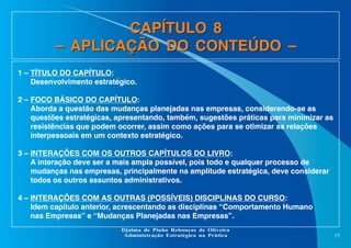 CAPÍTULO 8
– APLICAÇÃO DO CONTEÚDO –
1 – TÍTULO DO CAPÍTULO:
Desenvolvimento estratégico.
2 – FOCO BÁSICO DO CAPÍTULO:
Aborda a questão das mudanças planejadas nas empresas, considerando-se as
questões estratégicas, apresentando, também, sugestões práticas para minimizar as
resistências que podem ocorrer, assim como ações para se otimizar as relações
interpessoais em um contexto estratégico.
3 – INTERAÇÕES COM OS OUTROS CAPÍTULOS DO LIVRO:
A interação deve ser a mais ampla possível, pois todo e qualquer processo de
mudanças nas empresas, principalmente na amplitude estratégica, deve considerar
todos os outros assuntos administrativos.
4 – INTERAÇÕES COM AS OUTRAS (POSSÍVEIS) DISCIPLINAS DO CURSO:
Idem capítulo anterior, acrescentando as disciplinas “Comportamento Humano
nas Empresas” e “Mudanças Planejadas nas Empresas”.
Djalma de Pinho Rebouças de Oliveira
Administração Estratégica na Prática

15

 