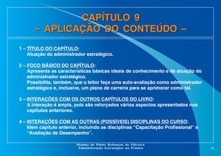 CAPÍTULO 9
– APLICAÇÃO DO CONTEÚDO –
1 – TÍTULO DO CAPÍTULO:
Atuação do administrador estratégico.
2 – FOCO BÁSICO DO CAPÍTULO:
Apresenta as características básicas ideais de conhecimento e de atuação do
administrador estratégico.
Possibilita, também, que o leitor faça uma auto-avaliação como administrador
estratégico e, inclusive, um plano de carreira para se aprimorar como tal.
3 – INTERAÇÕES COM OS OUTROS CAPÍTULOS DO LIVRO:
A interação é ampla, pois são reforçados vários aspectos apresentados nos
capítulos anteriores.
4 – INTERAÇÕES COM AS OUTRAS (POSSÍVEIS) DISCIPLINAS DO CURSO:
Idem capítulo anterior, incluindo as disciplinas “Capacitação Profissional” e
“Avaliação de Desempenho”.
Djalma de Pinho Rebouças de Oliveira
Administração Estratégica na Prática

16

 