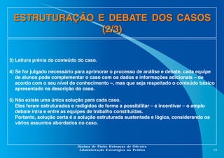 ESTRUTURAÇÃO E DEBATE DOS CASOS
(2/3)
3) Leitura prévia do conteúdo do caso.
4) Se for julgado necessário para aprimorar o processo de análise e debate, cada equipe
de alunos pode complementar o caso com os dados e informações adicionais – de
acordo com o seu nível de conhecimento –, mas que seja respeitado o conteúdo básico
apresentado na descrição do caso.
5) Não existe uma única solução para cada caso.
Eles foram estruturados e redigidos de forma a possibilitar – e incentivar – o amplo
debate intra e entre as equipes de trabalho constituídas.
Portanto, solução certa é a solução estruturada sustentada e lógica, considerando os
vários assuntos abordados no caso.

Djalma de Pinho Rebouças de Oliveira
Administração Estratégica na Prática

19

 