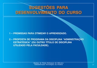 SUGESTÕES PARA
DESENVOLVIMENTO DO CURSO

1 – PREMISSAS PARA OTIMIZAR O APRENDIZADO.
2 – PROPOSTA DE PROGRAMA DA DISCIPLINA “ADMINISTRAÇÃO
ESTRATÉGICA” (OU OUTRO TÍTULO DE DISCIPLINA
UTILIZADO PELA FACULDADE).

Djalma de Pinho Rebouças de Oliveira
Administração Estratégica na Prática

21

 