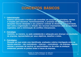 CONCEITOS BÁSICOS
1 – Administração:
Sistema estruturado e intuitivo que consolida um conjunto de princípios, normas
e funções para alavancar, harmoniosamente, o processo de planejamento de
situações futuras desejadas e seu posterior controle de eficiência e produtividade,
bem como a organização e a direção dos recursos empresariais para os resultados
esperados, com a minimização de conflitos interpessoais.
2 – Estratégia:
Caminho, ou maneira, ou ação estabelecida e adequada para alcançar os resultados
da empresa, representados por seus objetivos, desafios e metas.
3 – Estratégica:
Situação em que existe uma identificada, analisada e efetiva interligação entre os
fatores externos – não controláveis – internos – controláveis – da empresa, visando
otimizar o processo de usufruir as oportunidades ou de evitar as ameaças
ambientais perante os pontos fortes e fracos da empresa.
Djalma de Pinho Rebouças de Oliveira
Administração Estratégica na Prática

28

 