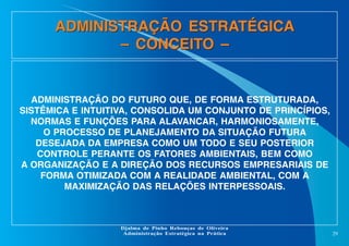 ADMINISTRAÇÃO ESTRATÉGICA
– CONCEITO –

ADMINISTRAÇÃO DO FUTURO QUE, DE FORMA ESTRUTURADA,
SISTÊMICA E INTUITIVA, CONSOLIDA UM CONJUNTO DE PRINCÍPIOS,
NORMAS E FUNÇÕES PARA ALAVANCAR, HARMONIOSAMENTE,
O PROCESSO DE PLANEJAMENTO DA SITUAÇÃO FUTURA
DESEJADA DA EMPRESA COMO UM TODO E SEU POSTERIOR
CONTROLE PERANTE OS FATORES AMBIENTAIS, BEM COMO
A ORGANIZAÇÃO E A DIREÇÃO DOS RECURSOS EMPRESARIAIS DE
FORMA OTIMIZADA COM A REALIDADE AMBIENTAL, COM A
MAXIMIZAÇÃO DAS RELAÇÕES INTERPESSOAIS.

Djalma de Pinho Rebouças de Oliveira
Administração Estratégica na Prática

29

 