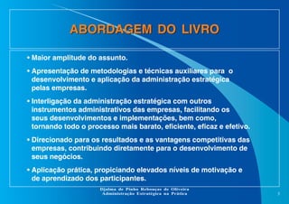 ABORDAGEM DO LIVRO
• Maior amplitude do assunto.
• Apresentação de metodologias e técnicas auxiliares para o
desenvolvimento e aplicação da administração estratégica
pelas empresas.
• Interligação da administração estratégica com outros
instrumentos administrativos das empresas, facilitando os
seus desenvolvimentos e implementações, bem como,
tornando todo o processo mais barato, eficiente, eficaz e efetivo.
• Direcionado para os resultados e as vantagens competitivas das
empresas, contribuindo diretamente para o desenvolvimento de
seus negócios.
• Aplicação prática, propiciando elevados níveis de motivação e
de aprendizado dos participantes.
Djalma de Pinho Rebouças de Oliveira
Administração Estratégica na Prática

3

 