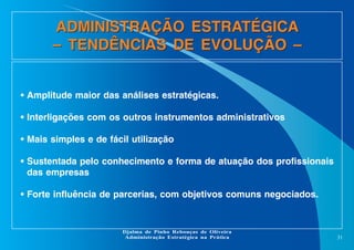 ADMINISTRAÇÃO ESTRATÉGICA
– TENDÊNCIAS DE EVOLUÇÃO –

• Amplitude maior das análises estratégicas.
• Interligações com os outros instrumentos administrativos
• Mais simples e de fácil utilização
• Sustentada pelo conhecimento e forma de atuação dos profissionais
das empresas
• Forte influência de parcerias, com objetivos comuns negociados.

Djalma de Pinho Rebouças de Oliveira
Administração Estratégica na Prática

31

 