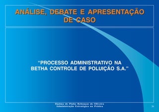 ANÁLISE, DEBATE E APRESENTAÇÃO
DE CASO

“PROCESSO ADMINISTRATIVO NA
BETHA CONTROLE DE POLUIÇÃO S.A.”

Djalma de Pinho Rebouças de Oliveira
Administração Estratégica na Prática

36

 