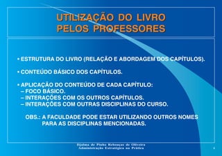 UTILIZAÇÃO DO LIVRO
PELOS PROFESSORES
• ESTRUTURA DO LIVRO (RELAÇÃO E ABORDAGEM DOS CAPÍTULOS).
• CONTEÚDO BÁSICO DOS CAPÍTULOS.
• APLICAÇÃO DO CONTEÚDO DE CADA CAPÍTULO:
– FOCO BÁSICO.
– INTERAÇÕES COM OS OUTROS CAPÍTULOS.
– INTERAÇÕES COM OUTRAS DISCIPLINAS DO CURSO.
OBS.: A FACULDADE PODE ESTAR UTILIZANDO OUTROS NOMES
PARA AS DISCIPLINAS MENCIONADAS.

Djalma de Pinho Rebouças de Oliveira
Administração Estratégica na Prática

4

 