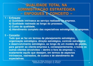 QUALIDADE TOTAL NA
ADMINISTRAÇÃO ESTRATÉGICA
– ENFOQUES E CONCEITO –
1 – Enfoques:
a) Qualidade intrínseca ao serviço realizado na empresa.
b) Qualidade rastreada ao longo do processo.
c) Custo da qualidade.
d) Atendimento completo das expectativas estratégicas da empresa.
2 – Conceito:
Tudo que se faz em termos de planejamento estratégico,
organização estratégica, direção estratégica, controle estratégico
e desenvolvimento estratégico, ao longo de um modelo de gestão,
para garantir ao cliente-empresa e, conseqüentemente, a todos os
outros clientes envolvidos – dentro e fora da empresa –,
exatamente aquilo que desejam, em termos de aspectos
intrínsecos, rastreados, de custos e de atendimento de
expectativas.
Djalma de Pinho Rebouças de Oliveira
Administração Estratégica na Prática

44

 
