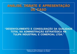 ANÁLISE, DEBATE E APRESENTAÇÃO
DE CASO

“DESENVOLVIMENTO E CONSOLIDAÇÃO DA QUALIDADE
TOTAL NA ADMINISTRAÇÃO ESTRATÉGICA NA
TULIPA INDUSTRIAL E COMERCIAL LTDA.”

Djalma de Pinho Rebouças de Oliveira
Administração Estratégica na Prática

48

 