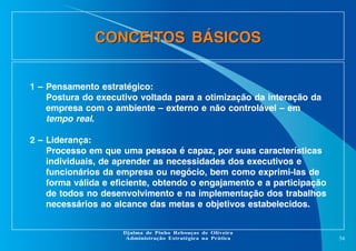 CONCEITOS BÁSICOS
1 – Pensamento estratégico:
Postura do executivo voltada para a otimização da interação da
empresa com o ambiente – externo e não controlável – em
tempo real.
2 – Liderança:
Processo em que uma pessoa é capaz, por suas características
individuais, de aprender as necessidades dos executivos e
funcionários da empresa ou negócio, bem como exprimi-las de
forma válida e eficiente, obtendo o engajamento e a participação
de todos no desenvolvimento e na implementação dos trabalhos
necessários ao alcance das metas e objetivos estabelecidos.
Djalma de Pinho Rebouças de Oliveira
Administração Estratégica na Prática

54

 