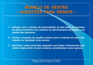 MODELO DE GESTÃO
– QUESTÕES PARA DEBATE –

1 – Debater, com o máximo de profundidade, as sete fases do processo
de desenvolvimento dos modelos de administração estratégica e de
gestão das empresas.
2 – Ajustar a situação da questão anterior para a empresa em que você
trabalha ou faculdade onde estuda.
3 – Identificar outras possíveis sugestões que julgue interessantes para
melhor desenvolver os dois modelos considerados neste capítulo.

Djalma de Pinho Rebouças de Oliveira
Administração Estratégica na Prática

55

 