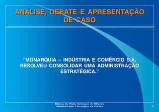 ANÁLISE, DEBATE E APRESENTAÇÃO
DE CASO

“MONARQUIA – INDÚSTRIA E COMÉRCIO S.A.
RESOLVEU CONSOLIDAR UMA ADMINISTRAÇÃO
ESTRATÉGICA.”

Djalma de Pinho Rebouças de Oliveira
Administração Estratégica na Prática

56

 