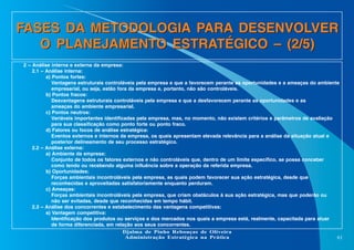FASES DA METODOLOGIA PARA DESENVOLVER
O PLANEJAMENTO ESTRATÉGICO – (2/5)
2 – Análise interna e externa da empresa:
2.1 – Análise interna:
a) Pontos fortes:
Vantagens estruturais controláveis pela empresa e que a favorecem perante as oportunidades e a ameaças do ambiente
empresarial, ou seja, estão fora da empresa e, portanto, não são controláveis.
b) Pontos fracos:
Desvantagens estruturais controláveis pela empresa e que a desfavorecem perante as oportunidades e as
ameaças do ambiente empresarial.
c) Pontos neutros:
Variáveis importantes identificadas pela empresa, mas, no momento, não existem critérios e parâmetros de avaliação
para sua classificação como ponto forte ou ponto fraco.
d) Fatores ou focos de análise estratégica:
Eventos externos e internos da empresa, os quais apresentam elevada relevância para a análise da situação atual e
posterior delineamento de seu processo estratégico.
2.2 – Análise externa:
a) Ambiente da empresa:
Conjunto de todos os fatores externos e não controláveis que, dentro de um limite específico, se possa conceber
como tendo ou recebendo alguma influência sobre a operação da referida empresa.
b) Oportunidades:
Forças ambientais incontroláveis pela empresa, as quais podem favorecer sua ação estratégica, desde que
reconhecidas e aproveitadas satisfatoriamente enquanto perduram.
c) Ameaças:
Forças ambientais incontroláveis pela empresa, que criam obstáculos à sua ação estratégica, mas que poderão ou
não ser evitadas, desde que reconhecidas em tempo hábil.
2.3 – Análise dos concorrentes e estabelecimento das vantagens competitivas:
a) Vantagem competitiva:
Identificação dos produtos ou serviços e dos mercados nos quais a empresa está, realmente, capacitada para atuar
de forma diferenciada, em relação aos seus concorrentes.
Djalma de Pinho Rebouças de Oliveira
Administração Estratégica na Prática
61

 