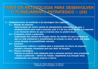 FASES DA METODOLOGIA PARA DESENVOLVER
O PLANEJAMENTO ESTRATÉGICO – (3/5)
3 – Estabelecimento da amplitude e da abordagem dos negócios:
3.1 – Missão da empresa:
Determinação do motivo central do planejamento estratégico, ou seja, o
estabelecimento para onde a empresa quer ir e de sua razão de ser. Corresponde
a um horizonte dentro do qual a empresa atua ou poderá atuar.
3.2 – Propósitos atuais e potenciais:
Explicitação dos setores de atuação dentro da missão em que a empresa já
atua ou está analisando a possibilidade de entrada no setor, ainda que esteja
numa situação de possibilidade reduzida.
3.3 – Cenários:
Representam critérios e medidas para a preparação do futuro da empresa
perante a situação visualizada para seu setor de atuação.
3.4 – Postura estratégica:
Maneira ou postura mais adequada para a empresa alcançar seus propósitos
– atuais e potenciais – dentro da missão, respeitando sua situação atual,
estabelecida nas análises externa e interna.
Djalma de Pinho Rebouças de Oliveira
Administração Estratégica na Prática

62

 