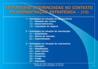 ESTRATÉGIAS DIFERENCIADAS NO CONTEXTO
DA ADMINISTRAÇÃO ESTRATÉGICA – (1/2)
1 – Estratégias em situação de sobrevivência:
1.1 – Redução dos custos.
1.2 – Desinvestimentos.
1.3 – Liquidação do negócio.
2 – Estratégias em situação de manutenção:
2.1 – Estabilidade.
2.2 – Nichos de mercado.
2.3 – Especialização.
3 – Estratégias em situação de crescimento:
3.1 – Inovação.
3.2 – Globalização.
3.3 – Joint venture.
3.4 – Expansão.
3.5 – Consórcio.
3.6 – Fusão.
3.7 – Aquisição.
Djalma de Pinho Rebouças de Oliveira
Administração Estratégica na Prática

65

 