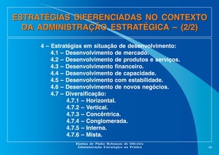 ESTRATÉGIAS DIFERENCIADAS NO CONTEXTO
DA ADMINISTRAÇÃO ESTRATÉGICA – (2/2)
4 – Estratégias em situação de desenvolvimento:
4.1 – Desenvolvimento de mercado.
4.2 – Desenvolvimento de produtos e serviços.
4.3 – Desenvolvimento financeiro.
4.4 – Desenvolvimento de capacidade.
4.5 – Desenvolvimento com estabilidade.
4.6 – Desenvolvimento de novos negócios.
4.7 – Diversificação:
4.7.1 – Horizontal.
4.7.2 – Vertical.
4.7.3 – Concêntrica.
4.7.4 – Conglomerada.
4.7.5 – Interna.
4.7.6 – Mista.
Djalma de Pinho Rebouças de Oliveira
Administração Estratégica na Prática

66

 