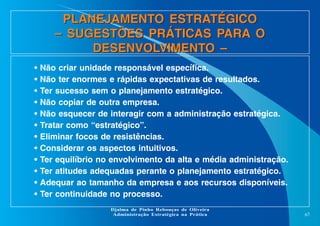 PLANEJAMENTO ESTRATÉGICO
– SUGESTÕES PRÁTICAS PARA O
DESENVOLVIMENTO –
•
•
•
•
•
•
•
•
•
•
•
•

Não criar unidade responsável específica.
Não ter enormes e rápidas expectativas de resultados.
Ter sucesso sem o planejamento estratégico.
Não copiar de outra empresa.
Não esquecer de interagir com a administração estratégica.
Tratar como “estratégico”.
Eliminar focos de resistências.
Considerar os aspectos intuitivos.
Ter equilíbrio no envolvimento da alta e média administração.
Ter atitudes adequadas perante o planejamento estratégico.
Adequar ao tamanho da empresa e aos recursos disponíveis.
Ter continuidade no processo.
Djalma de Pinho Rebouças de Oliveira
Administração Estratégica na Prática

67

 