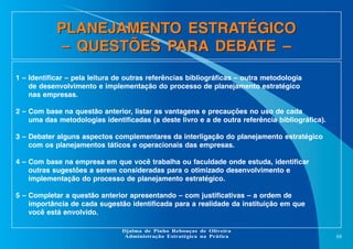 PLANEJAMENTO ESTRATÉGICO
– QUESTÕES PARA DEBATE –
1 – Identificar – pela leitura de outras referências bibliográficas – outra metodologia
de desenvolvimento e implementação do processo de planejamento estratégico
nas empresas.
2 – Com base na questão anterior, listar as vantagens e precauções no uso de cada
uma das metodologias identificadas (a deste livro e a de outra referência bibliográfica).
3 – Debater alguns aspectos complementares da interligação do planejamento estratégico
com os planejamentos táticos e operacionais das empresas.
4 – Com base na empresa em que você trabalha ou faculdade onde estuda, identificar
outras sugestões a serem consideradas para o otimizado desenvolvimento e
implementação do processo de planejamento estratégico.
5 – Completar a questão anterior apresentando – com justificativas – a ordem de
importância de cada sugestão identificada para a realidade da instituição em que
você está envolvido.
Djalma de Pinho Rebouças de Oliveira
Administração Estratégica na Prática

68

 