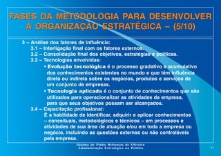 FASES DA METODOLOGIA PARA DESENVOLVER
A ORGANIZAÇÃO ESTRATÉGICA – (5/10)
3 – Análise dos fatores de influência:
3.1 – Interligação final com os fatores externos.
3.2 – Consolidação final dos objetivos, estratégias e políticas.
3.3 – Tecnologias envolvidas:
• Evolução tecnológica é o processo gradativo e acumulativo
dos conhecimentos existentes no mundo e que têm influência
direta ou indireta sobre os negócios, produtos e serviços de
um conjunto de empresas.
• Tecnologia aplicada é o conjunto de conhecimentos que são
utilizados para operacionalizar as atividades da empresa,
para que seus objetivos possam ser alcançados.
3.4 – Capacitação profissional:
É a habilidade de identificar, adquirir e aplicar conhecimentos
– conceituais, metodológicos e técnicos – em processos e
atividades de sua área de atuação e/ou em toda a empresa ou
negócio, incluindo as questões externas ou não controláveis
pela empresa.
Djalma de Pinho Rebouças de Oliveira
Administração Estratégica na Prática

77

 