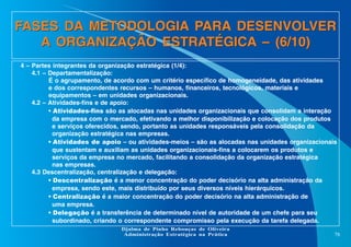 FASES DA METODOLOGIA PARA DESENVOLVER
A ORGANIZAÇÃO ESTRATÉGICA – (6/10)
4 – Partes integrantes da organização estratégica (1/4):
4.1 – Departamentalização:
É o agrupamento, de acordo com um critério específico de homogeneidade, das atividades
e dos correspondentes recursos – humanos, financeiros, tecnológicos, materiais e
equipamentos – em unidades organizacionais.
4.2 – Atividades-fins e de apoio:
• Atividades-fins são as alocadas nas unidades organizacionais que consolidam a interação
da empresa com o mercado, efetivando a melhor disponibilização e colocação dos produtos
e serviços oferecidos, sendo, portanto as unidades responsáveis pela consolidação da
organização estratégica nas empresas.
• Atividades de apoio – ou atividades-meios – são as alocadas nas unidades organizacionais
que sustentam e auxiliam as unidades organizacionais-fins a colocarem os produtos e
serviços da empresa no mercado, facilitando a consolidação da organização estratégica
nas empresas.
4.3 Descentralização, centralização e delegação:
• Descentralização é a menor concentração do poder decisório na alta administração da
empresa, sendo este, mais distribuído por seus diversos níveis hierárquicos.
• Centralização é a maior concentração do poder decisório na alta administração de
uma empresa.
• Delegação é a transferência de determinado nível de autoridade de um chefe para seu
subordinado, criando o correspondente compromisso pela execução da tarefa delegada.
Djalma de Pinho Rebouças de Oliveira
Administração Estratégica na Prática

78

 