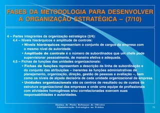 FASES DA METODOLOGIA PARA DESENVOLVER
A ORGANIZAÇÃO ESTRATÉGICA – (7/10)
4 – Partes integrantes da organização estratégica (2/4):
4.4 – Níveis hierárquicos e amplitude de controle:
• Níveis hierárquicos representam o conjunto de cargos da empresa com
o mesmo nível de autoridade.
• Amplitude de controle é o número de subordinados que um chefe pode
supervisionar pessoalmente, de maneira efetiva e adequada.
4.5 – Fichas de funções das unidades organizacionais:
• Fichas de funções representam a descrição da linha de subordinação e
do conjunto das atribuições – inerentes às funções administrativas de
planejamento, organização, direção, gestão de pessoas e avaliação –, bem
como os níveis de alçada decisória de cada unidade organizacional da empresa.
• Unidades organizacionais são os centros de resultado ou de custos da
estrutura organizacional das empresas e onde uma equipe de profissionais
com atividades homogêneas e/ou correlacionadas exercem suas
responsabilidades e autoridades.
Djalma de Pinho Rebouças de Oliveira
Administração Estratégica na Prática

79

 