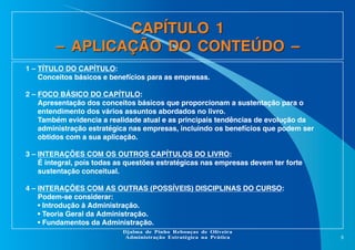 CAPÍTULO 1
– APLICAÇÃO DO CONTEÚDO –
1 – TÍTULO DO CAPÍTULO:
Conceitos básicos e benefícios para as empresas.
2 – FOCO BÁSICO DO CAPÍTULO:
Apresentação dos conceitos básicos que proporcionam a sustentação para o
entendimento dos vários assuntos abordados no livro.
Também evidencia a realidade atual e as principais tendências de evolução da
administração estratégica nas empresas, incluindo os benefícios que podem ser
obtidos com a sua aplicação.
3 – INTERAÇÕES COM OS OUTROS CAPÍTULOS DO LIVRO:
É integral, pois todas as questões estratégicas nas empresas devem ter forte
sustentação conceitual.
4 – INTERAÇÕES COM AS OUTRAS (POSSÍVEIS) DISCIPLINAS DO CURSO:
Podem-se considerar:
• Introdução à Administração.
• Teoria Geral da Administração.
• Fundamentos da Administração.
Djalma de Pinho Rebouças de Oliveira
Administração Estratégica na Prática

8

 